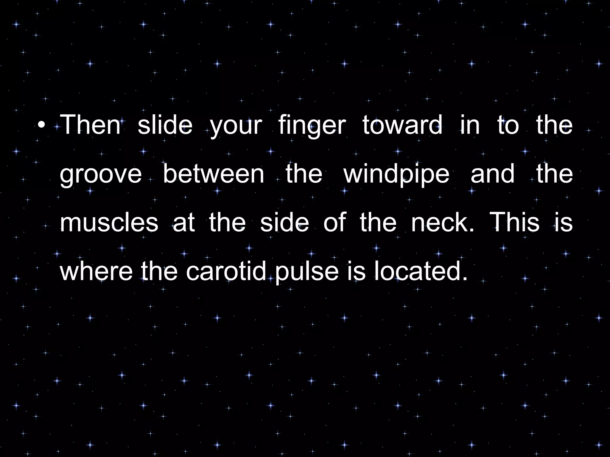 • Then slide your finger toward in to the
groove between the windpipe and the
muscles at the side of the neck. This is
where the carotid pulse is located.
 