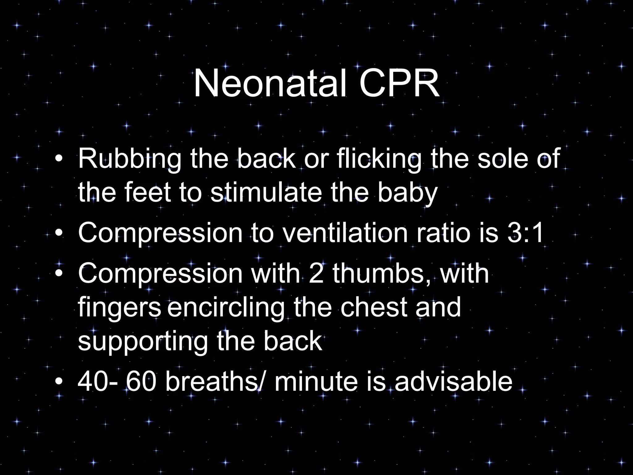 Neonatal CPR
• Rubbing the back or flicking the sole of
the feet to stimulate the baby
• Compression to ventilation ratio is 3:1
• Compression with 2 thumbs, with
fingers encircling the chest and
supporting the back
• 40- 60 breaths/ minute is advisable
 