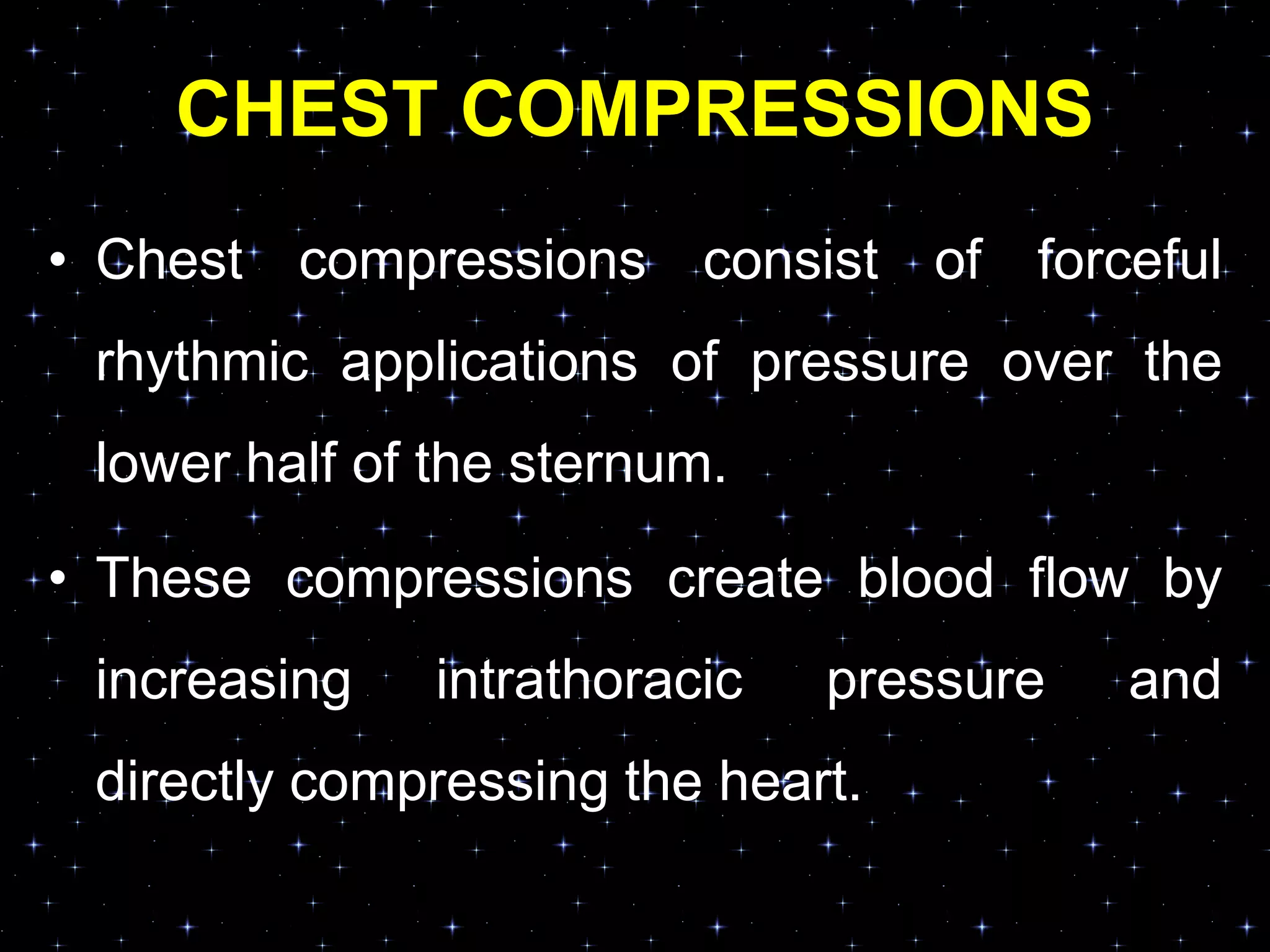 CHEST COMPRESSIONS
• Chest compressions consist of forceful
rhythmic applications of pressure over the
lower half of the sternum.
• These compressions create blood flow by
increasing intrathoracic pressure and
directly compressing the heart.
 