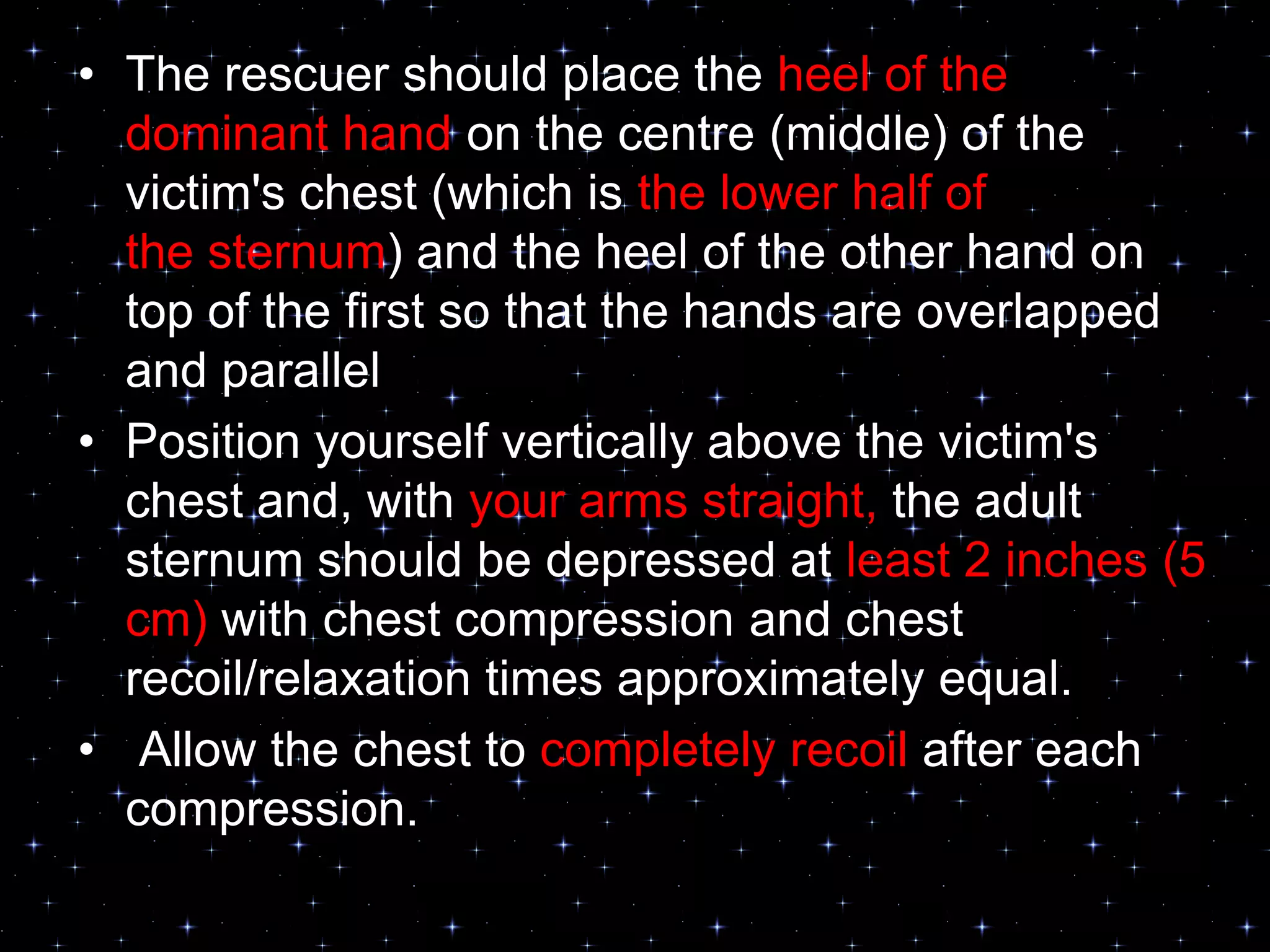 • The rescuer should place the heel of the
dominant hand on the centre (middle) of the
victim's chest (which is the lower half of
the sternum) and the heel of the other hand on
top of the first so that the hands are overlapped
and parallel
• Position yourself vertically above the victim's
chest and, with your arms straight, the adult
sternum should be depressed at least 2 inches (5
cm) with chest compression and chest
recoil/relaxation times approximately equal.
• Allow the chest to completely recoil after each
compression.
 