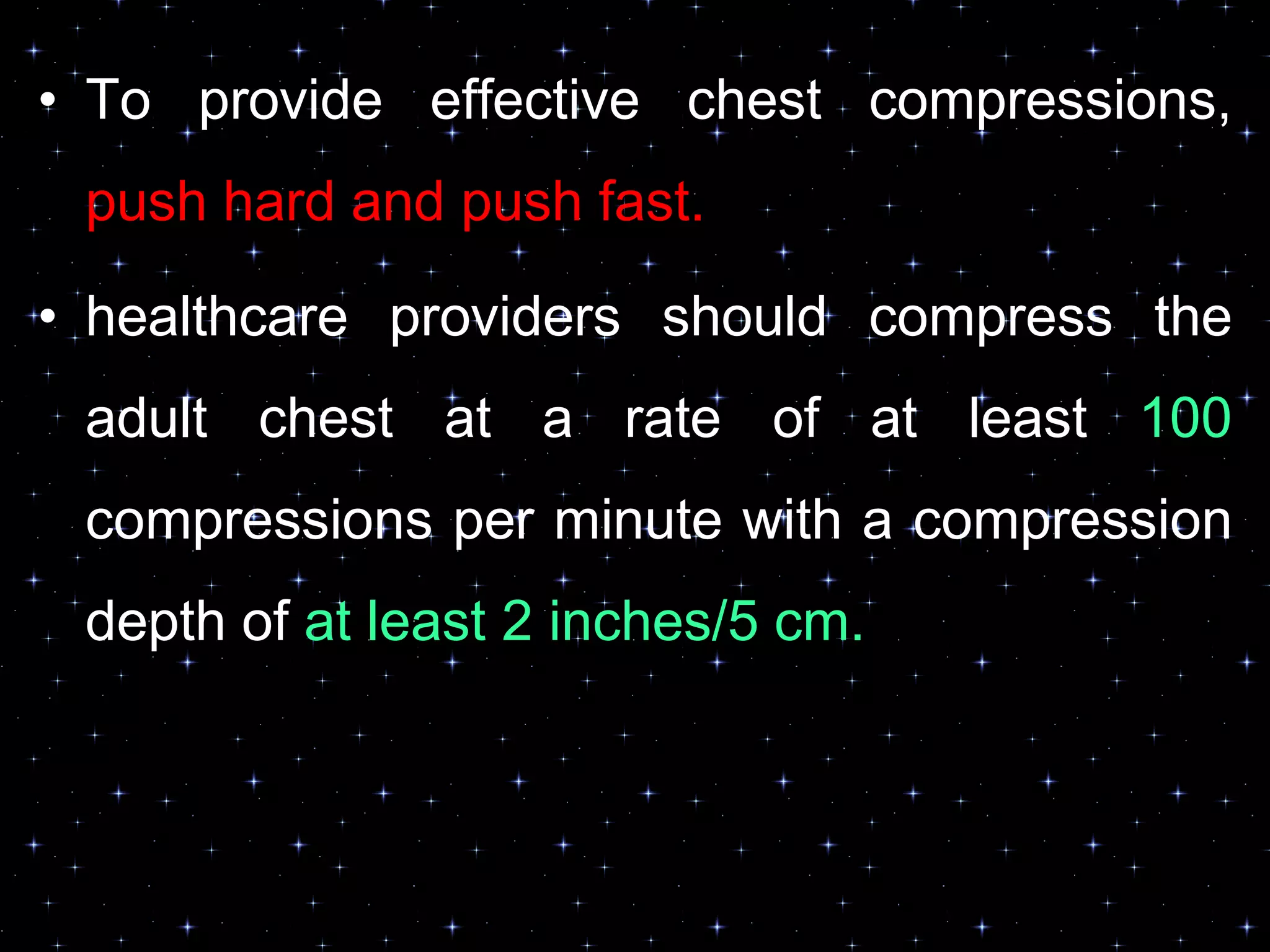• To provide effective chest compressions,
push hard and push fast.
• healthcare providers should compress the
adult chest at a rate of at least 100
compressions per minute with a compression
depth of at least 2 inches/5 cm.
 