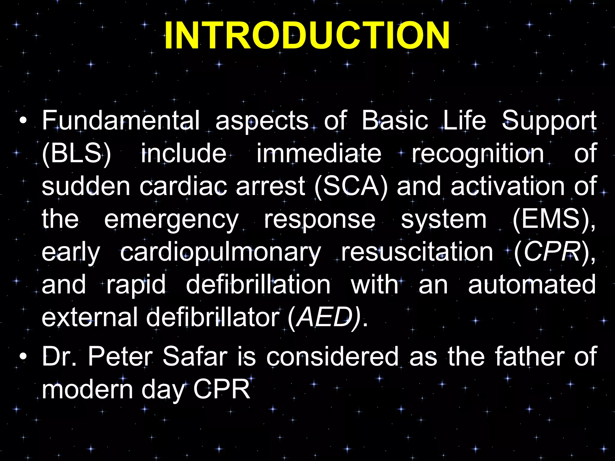 INTRODUCTION
• Fundamental aspects of Basic Life Support
(BLS) include immediate recognition of
sudden cardiac arrest (SCA) and activation of
the emergency response system (EMS),
early cardiopulmonary resuscitation (CPR),
and rapid defibrillation with an automated
external defibrillator (AED).
• Dr. Peter Safar is considered as the father of
modern day CPR
 