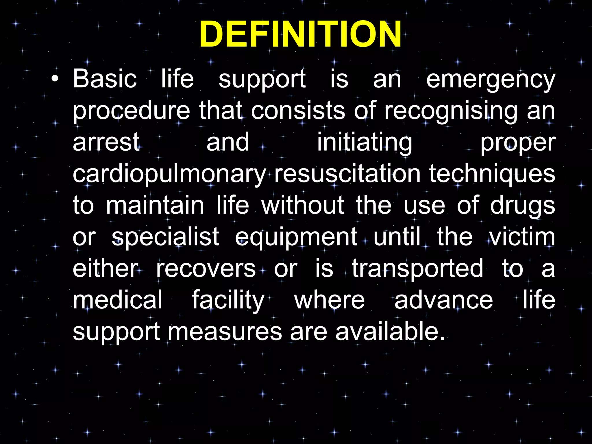 DEFINITION
• Basic life support is an emergency
procedure that consists of recognising an
arrest and initiating proper
cardiopulmonary resuscitation techniques
to maintain life without the use of drugs
or specialist equipment until the victim
either recovers or is transported to a
medical facility where advance life
support measures are available.
 