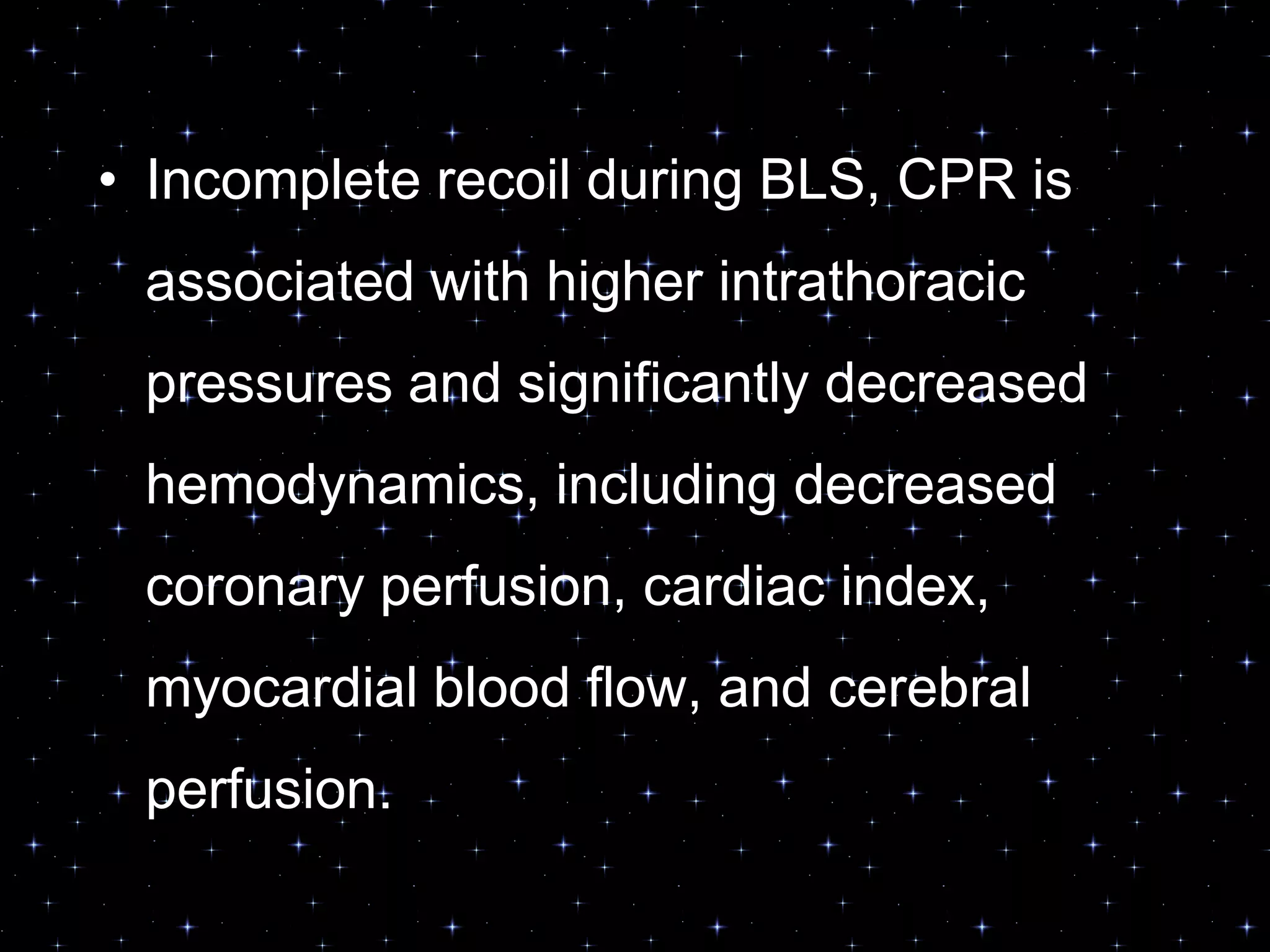 • Incomplete recoil during BLS, CPR is
associated with higher intrathoracic
pressures and significantly decreased
hemodynamics, including decreased
coronary perfusion, cardiac index,
myocardial blood flow, and cerebral
perfusion.
 