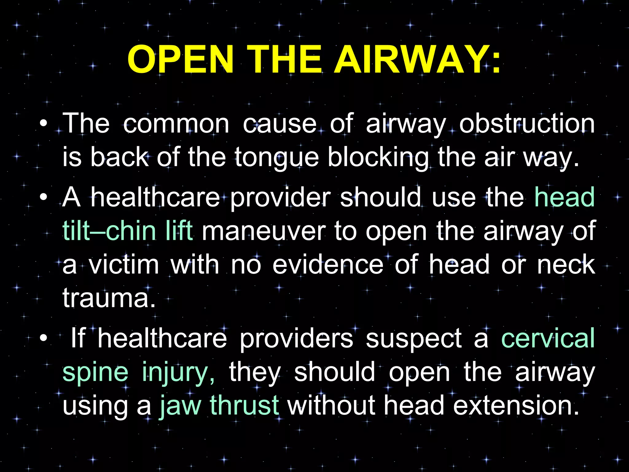 OPEN THE AIRWAY:
• The common cause of airway obstruction
is back of the tongue blocking the air way.
• A healthcare provider should use the head
tilt–chin lift maneuver to open the airway of
a victim with no evidence of head or neck
trauma.
• If healthcare providers suspect a cervical
spine injury, they should open the airway
using a jaw thrust without head extension.
 