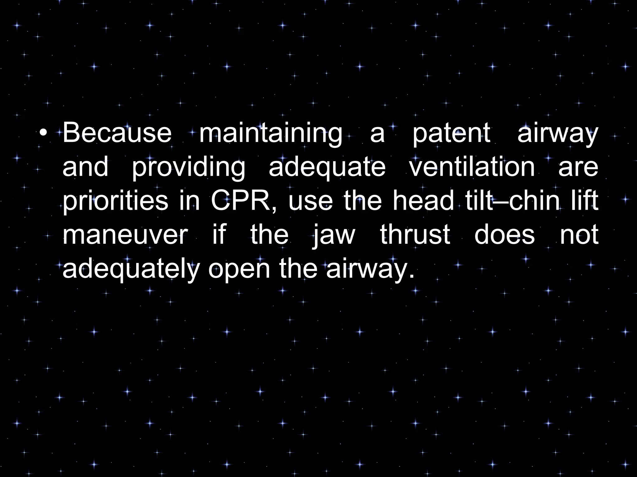 • Because maintaining a patent airway
and providing adequate ventilation are
priorities in CPR, use the head tilt–chin lift
maneuver if the jaw thrust does not
adequately open the airway.
 