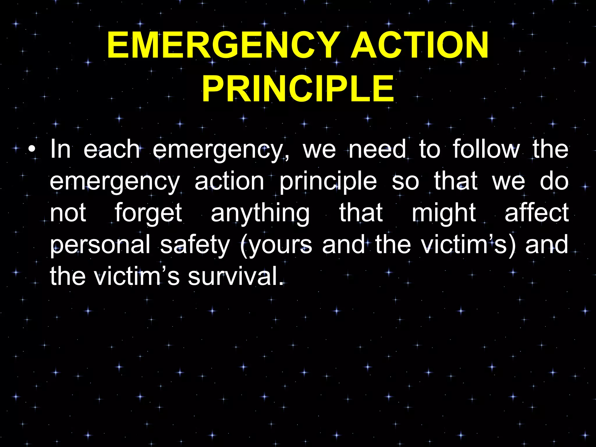 EMERGENCY ACTION
PRINCIPLE
• In each emergency, we need to follow the
emergency action principle so that we do
not forget anything that might affect
personal safety (yours and the victim‟s) and
the victim‟s survival.
 