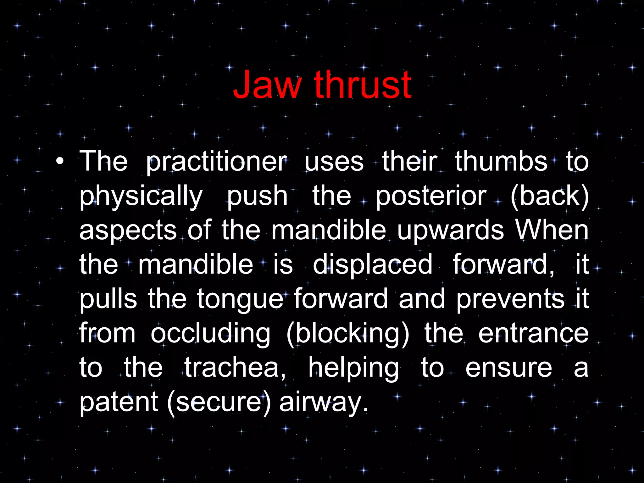 Jaw thrust
• The practitioner uses their thumbs to
physically push the posterior (back)
aspects of the mandible upwards When
the mandible is displaced forward, it
pulls the tongue forward and prevents it
from occluding (blocking) the entrance
to the trachea, helping to ensure a
patent (secure) airway.
 