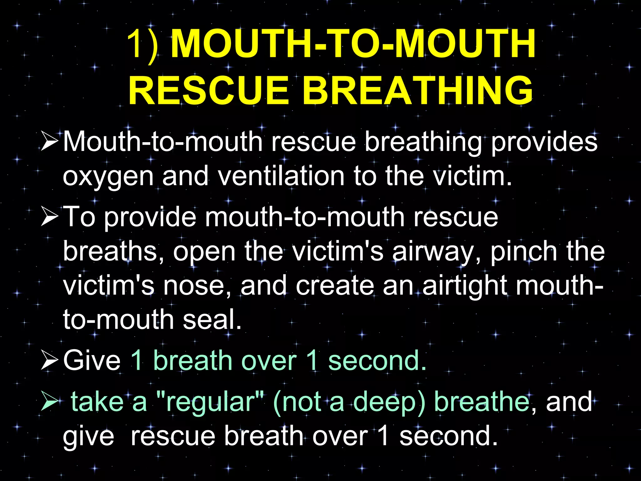 1) MOUTH-TO-MOUTH
RESCUE BREATHING
Mouth-to-mouth rescue breathing provides
oxygen and ventilation to the victim.
To provide mouth-to-mouth rescue
breaths, open the victim's airway, pinch the
victim's nose, and create an airtight mouth-
to-mouth seal.
Give 1 breath over 1 second.
 take a "regular" (not a deep) breathe, and
give rescue breath over 1 second.
 