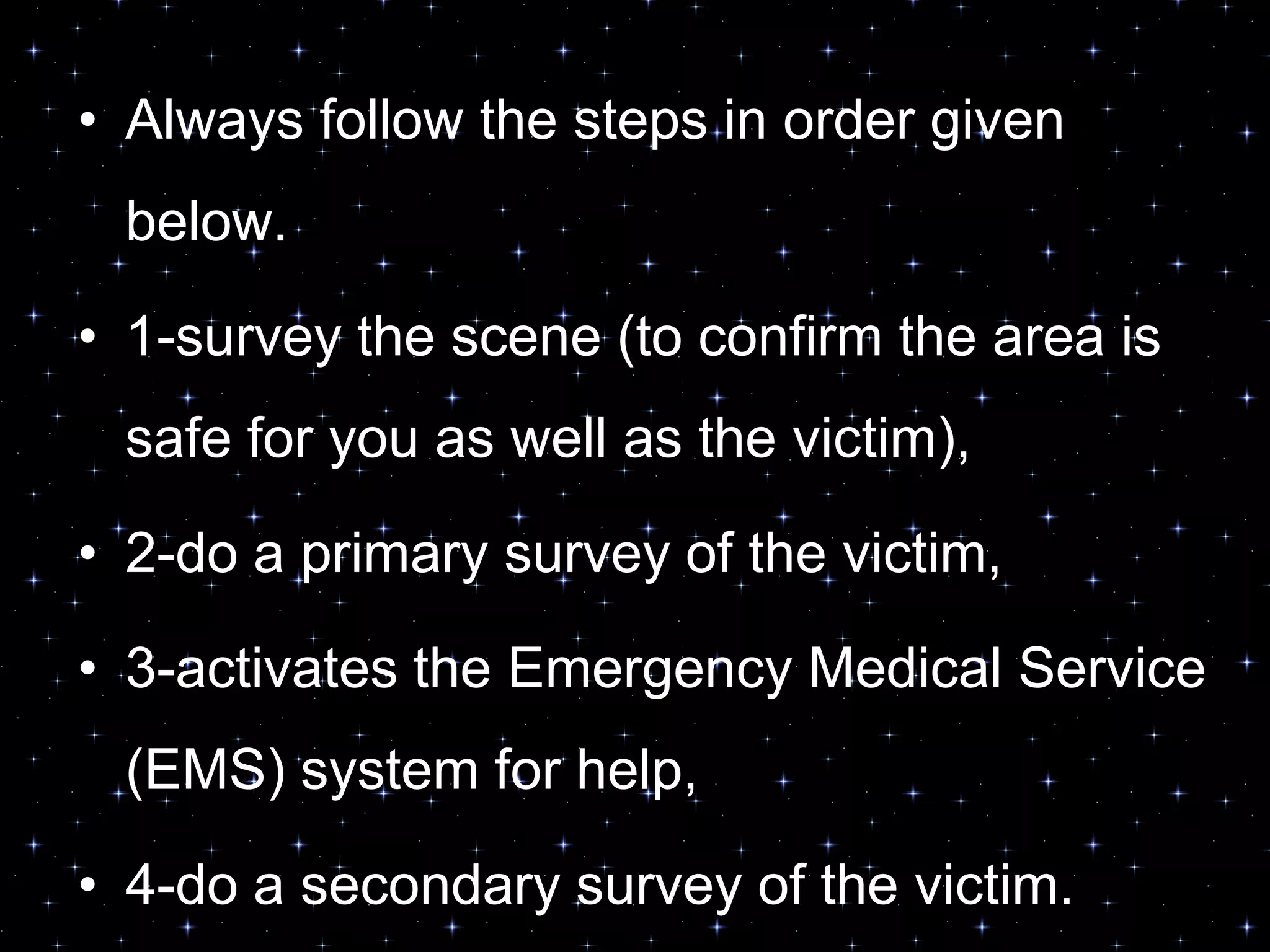 • Always follow the steps in order given
below.
• 1-survey the scene (to confirm the area is
safe for you as well as the victim),
• 2-do a primary survey of the victim,
• 3-activates the Emergency Medical Service
(EMS) system for help,
• 4-do a secondary survey of the victim.
 