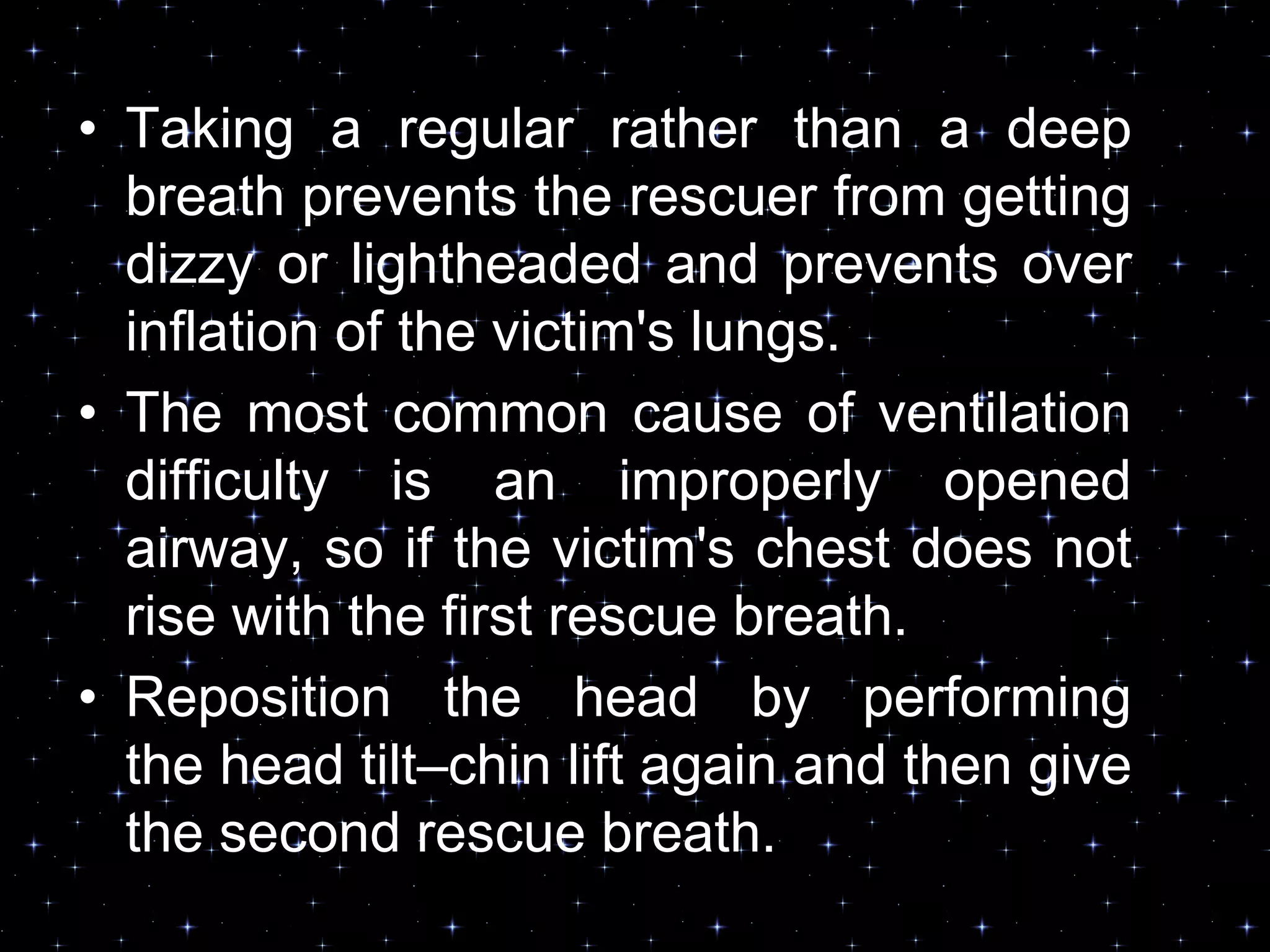 • Taking a regular rather than a deep
breath prevents the rescuer from getting
dizzy or lightheaded and prevents over
inflation of the victim's lungs.
• The most common cause of ventilation
difficulty is an improperly opened
airway, so if the victim's chest does not
rise with the first rescue breath.
• Reposition the head by performing
the head tilt–chin lift again and then give
the second rescue breath.
 