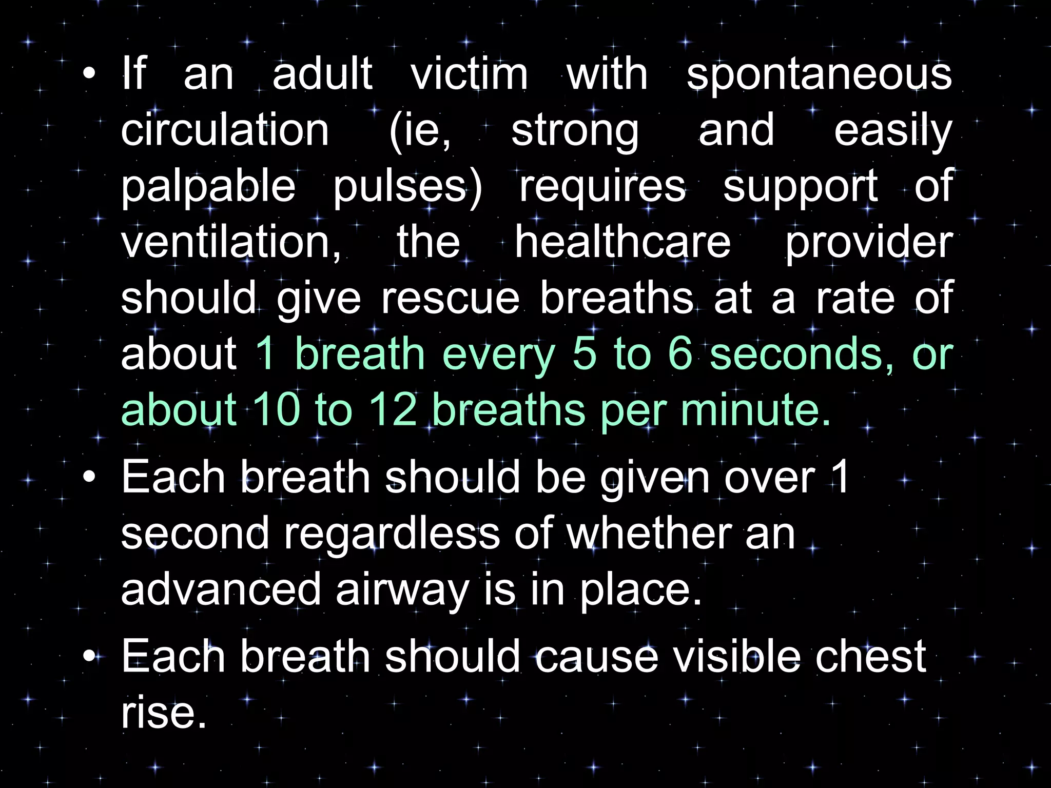 • If an adult victim with spontaneous
circulation (ie, strong and easily
palpable pulses) requires support of
ventilation, the healthcare provider
should give rescue breaths at a rate of
about 1 breath every 5 to 6 seconds, or
about 10 to 12 breaths per minute.
• Each breath should be given over 1
second regardless of whether an
advanced airway is in place.
• Each breath should cause visible chest
rise.
 
