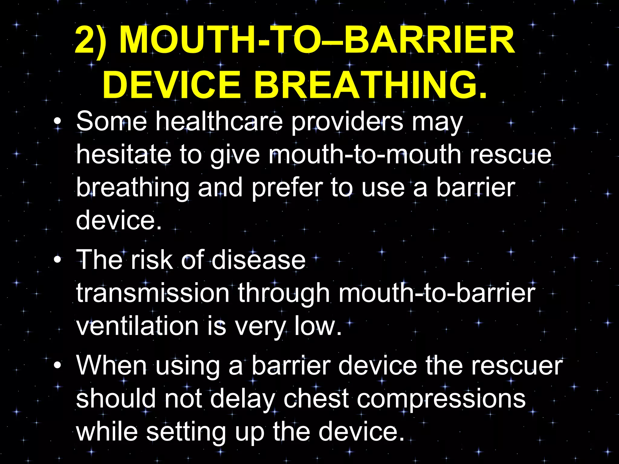 2) MOUTH-TO–BARRIER
DEVICE BREATHING.
• Some healthcare providers may
hesitate to give mouth-to-mouth rescue
breathing and prefer to use a barrier
device.
• The risk of disease
transmission through mouth-to-barrier
ventilation is very low.
• When using a barrier device the rescuer
should not delay chest compressions
while setting up the device.
 