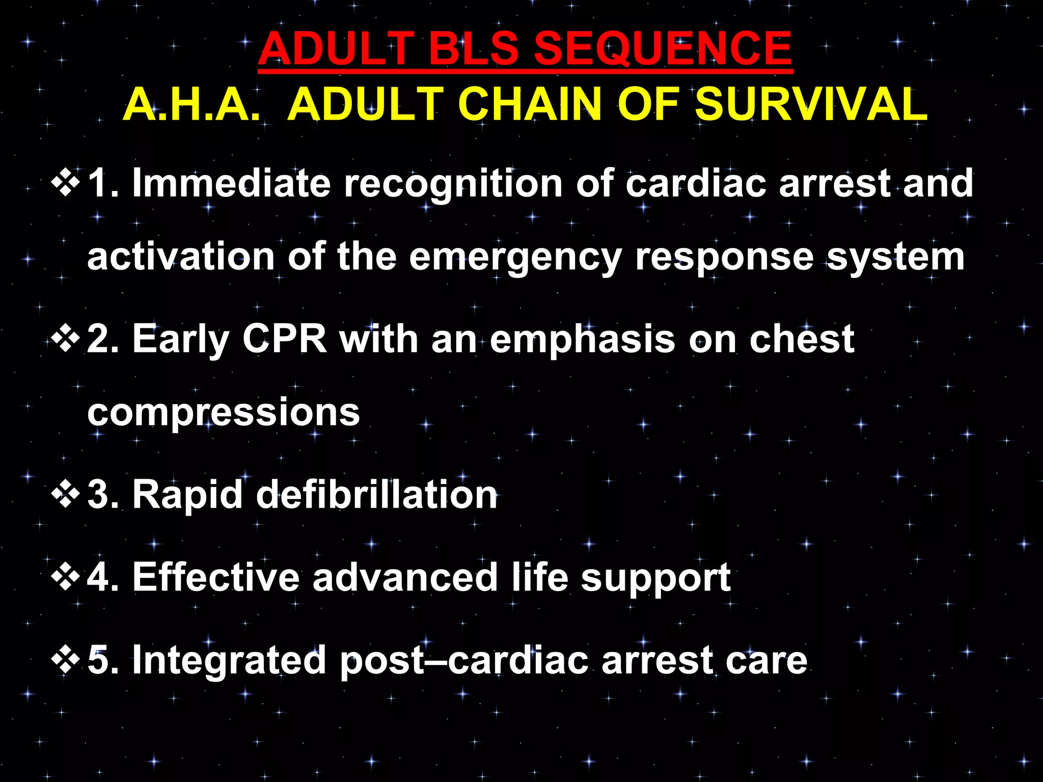 ADULT BLS SEQUENCE
A.H.A. ADULT CHAIN OF SURVIVAL
1. Immediate recognition of cardiac arrest and
activation of the emergency response system
2. Early CPR with an emphasis on chest
compressions
3. Rapid defibrillation
4. Effective advanced life support
5. Integrated post–cardiac arrest care
 