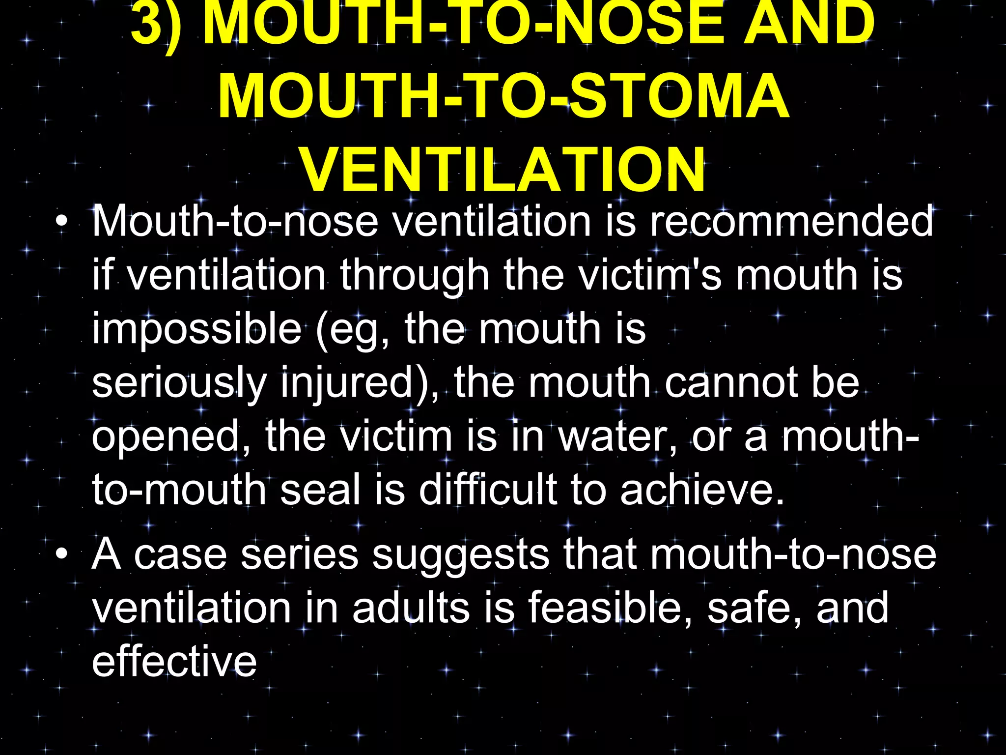 3) MOUTH-TO-NOSE AND
MOUTH-TO-STOMA
VENTILATION
• Mouth-to-nose ventilation is recommended
if ventilation through the victim's mouth is
impossible (eg, the mouth is
seriously injured), the mouth cannot be
opened, the victim is in water, or a mouth-
to-mouth seal is difficult to achieve.
• A case series suggests that mouth-to-nose
ventilation in adults is feasible, safe, and
effective
 