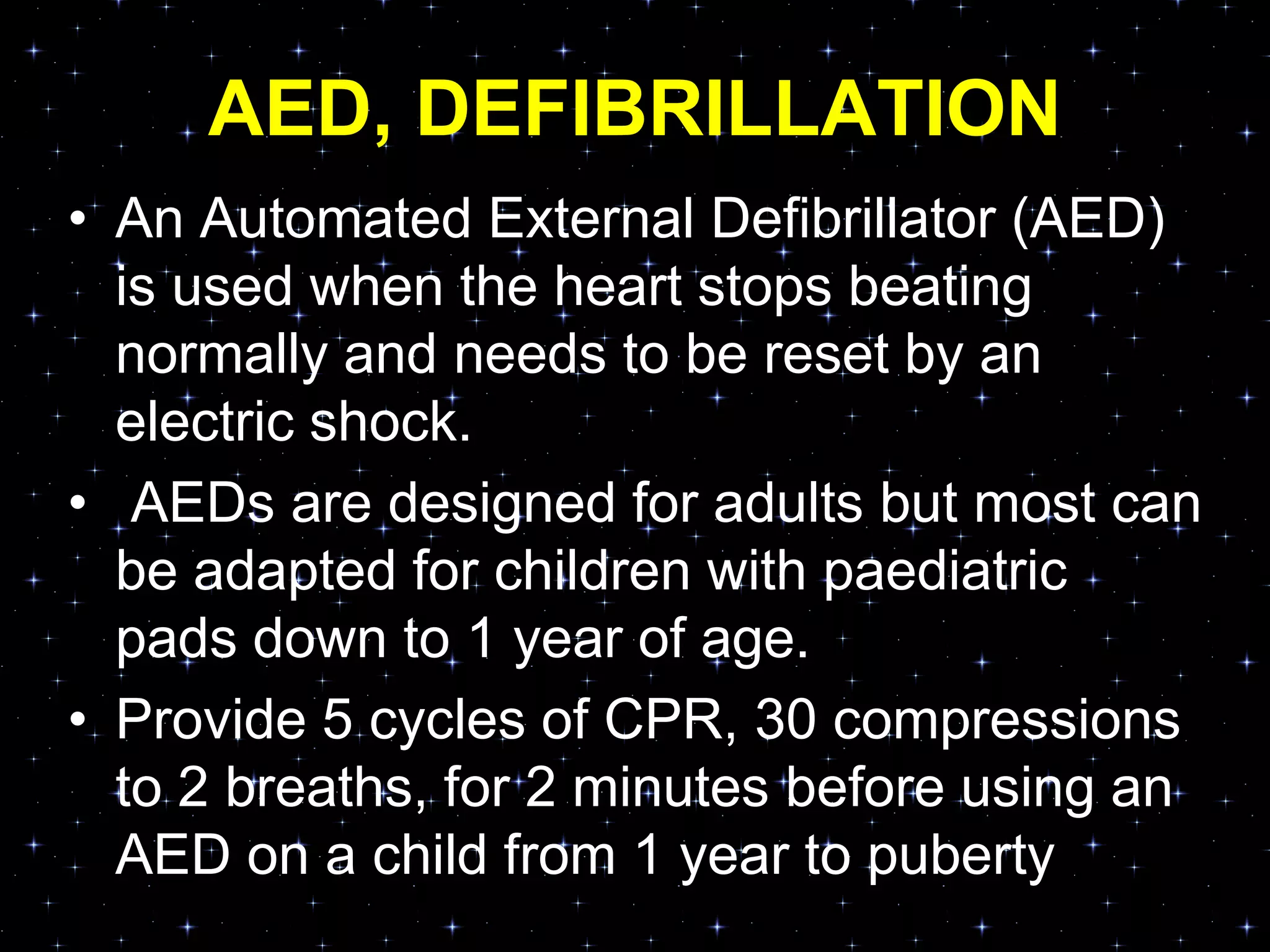 AED, DEFIBRILLATION
• An Automated External Defibrillator (AED)
is used when the heart stops beating
normally and needs to be reset by an
electric shock.
• AEDs are designed for adults but most can
be adapted for children with paediatric
pads down to 1 year of age.
• Provide 5 cycles of CPR, 30 compressions
to 2 breaths, for 2 minutes before using an
AED on a child from 1 year to puberty
 