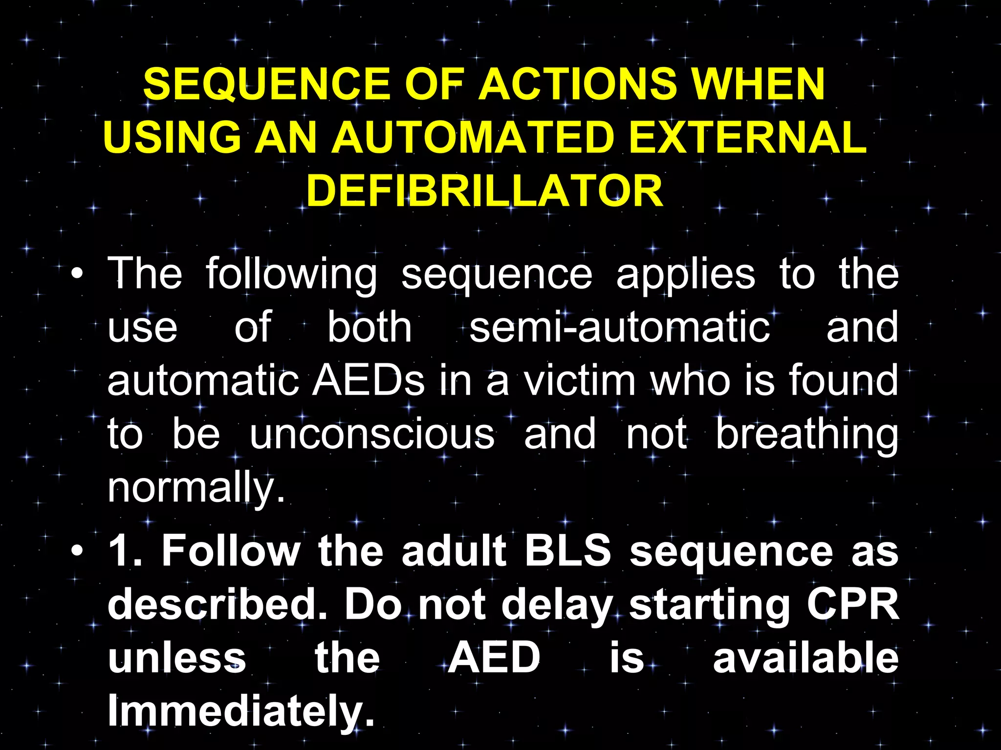 SEQUENCE OF ACTIONS WHEN
USING AN AUTOMATED EXTERNAL
DEFIBRILLATOR
• The following sequence applies to the
use of both semi-automatic and
automatic AEDs in a victim who is found
to be unconscious and not breathing
normally.
• 1. Follow the adult BLS sequence as
described. Do not delay starting CPR
unless the AED is available
Immediately.
 