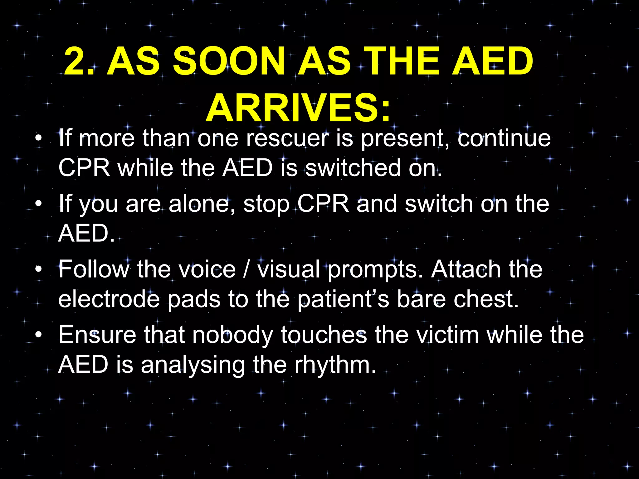 2. AS SOON AS THE AED
ARRIVES:
• If more than one rescuer is present, continue
CPR while the AED is switched on.
• If you are alone, stop CPR and switch on the
AED.
• Follow the voice / visual prompts. Attach the
electrode pads to the patient‟s bare chest.
• Ensure that nobody touches the victim while the
AED is analysing the rhythm.
 