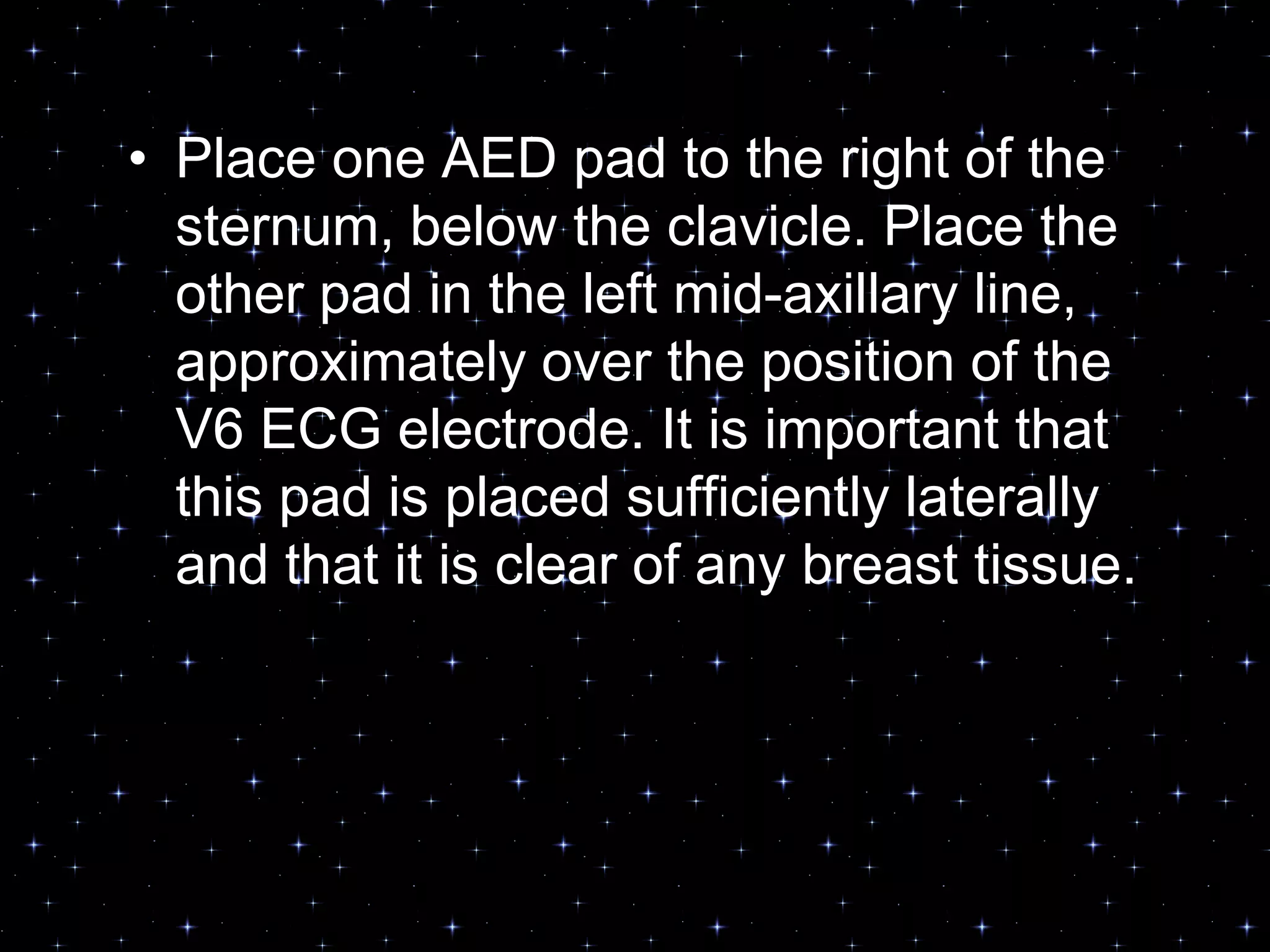 Placement of AED pads• Place one AED pad to the right of the
sternum, below the clavicle. Place the
other pad in the left mid-axillary line,
approximately over the position of the
V6 ECG electrode. It is important that
this pad is placed sufficiently laterally
and that it is clear of any breast tissue.
 
