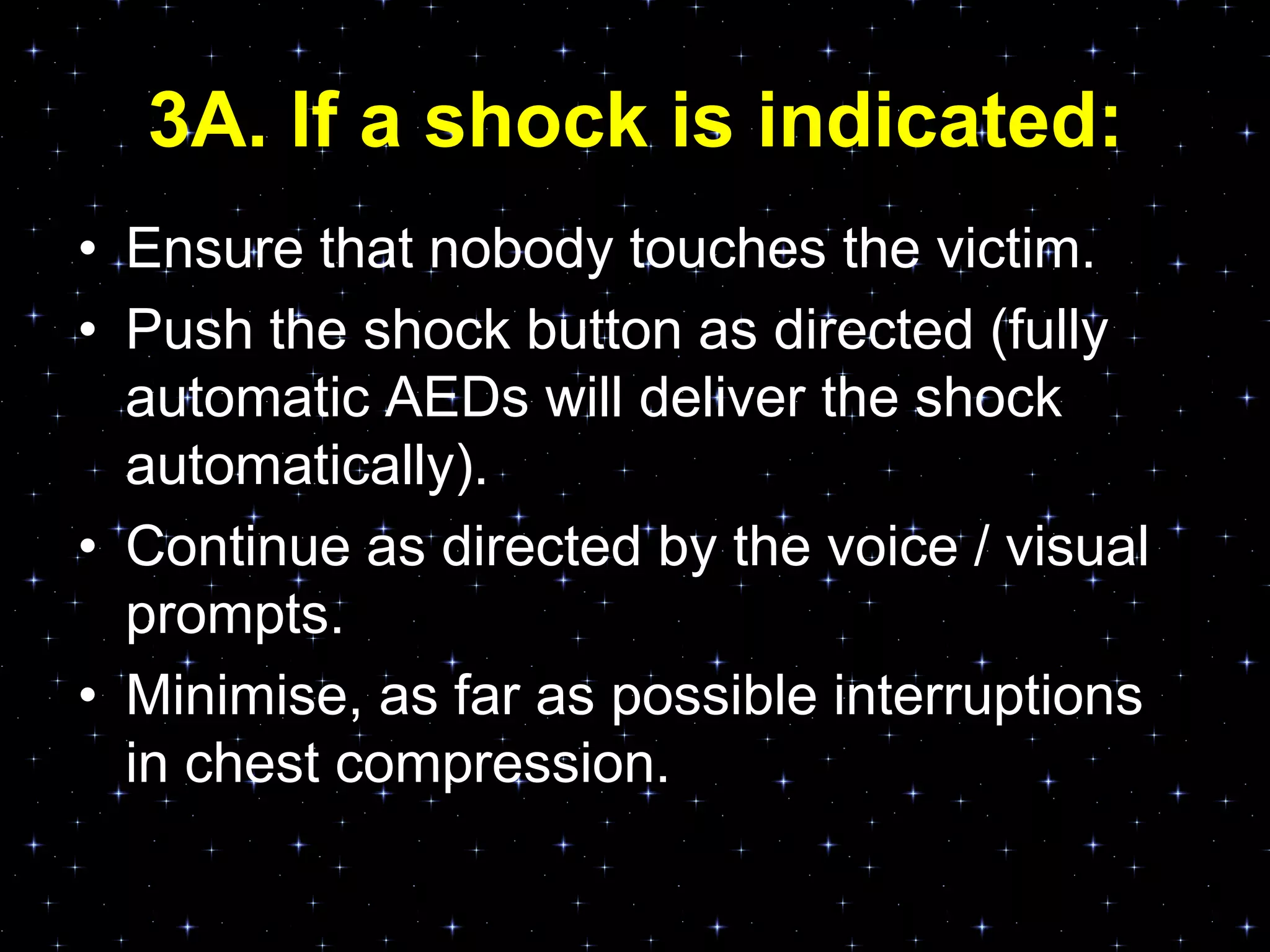 3A. If a shock is indicated:
• Ensure that nobody touches the victim.
• Push the shock button as directed (fully
automatic AEDs will deliver the shock
automatically).
• Continue as directed by the voice / visual
prompts.
• Minimise, as far as possible interruptions
in chest compression.
 