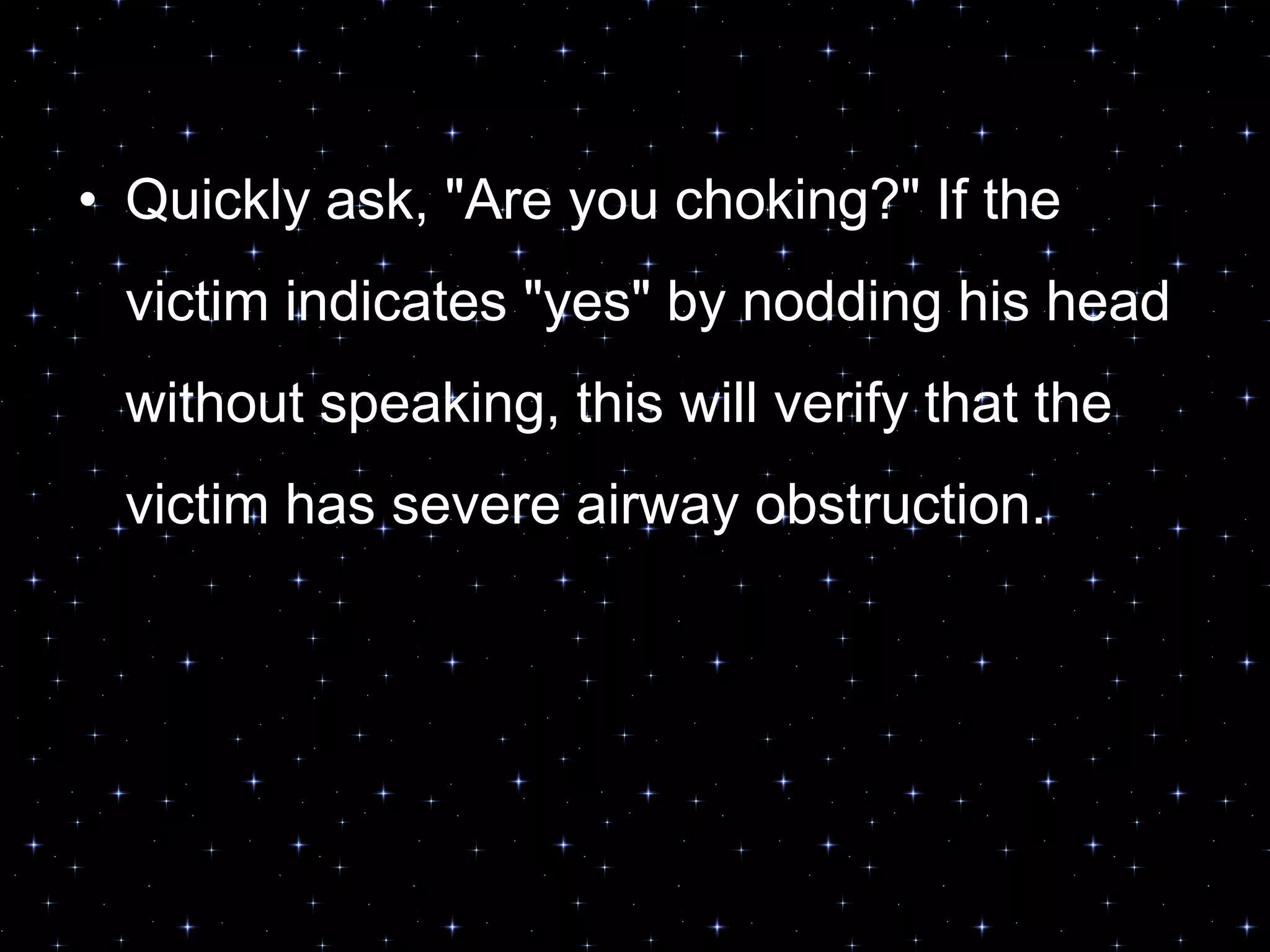 • Quickly ask, "Are you choking?" If the
victim indicates "yes" by nodding his head
without speaking, this will verify that the
victim has severe airway obstruction.
 