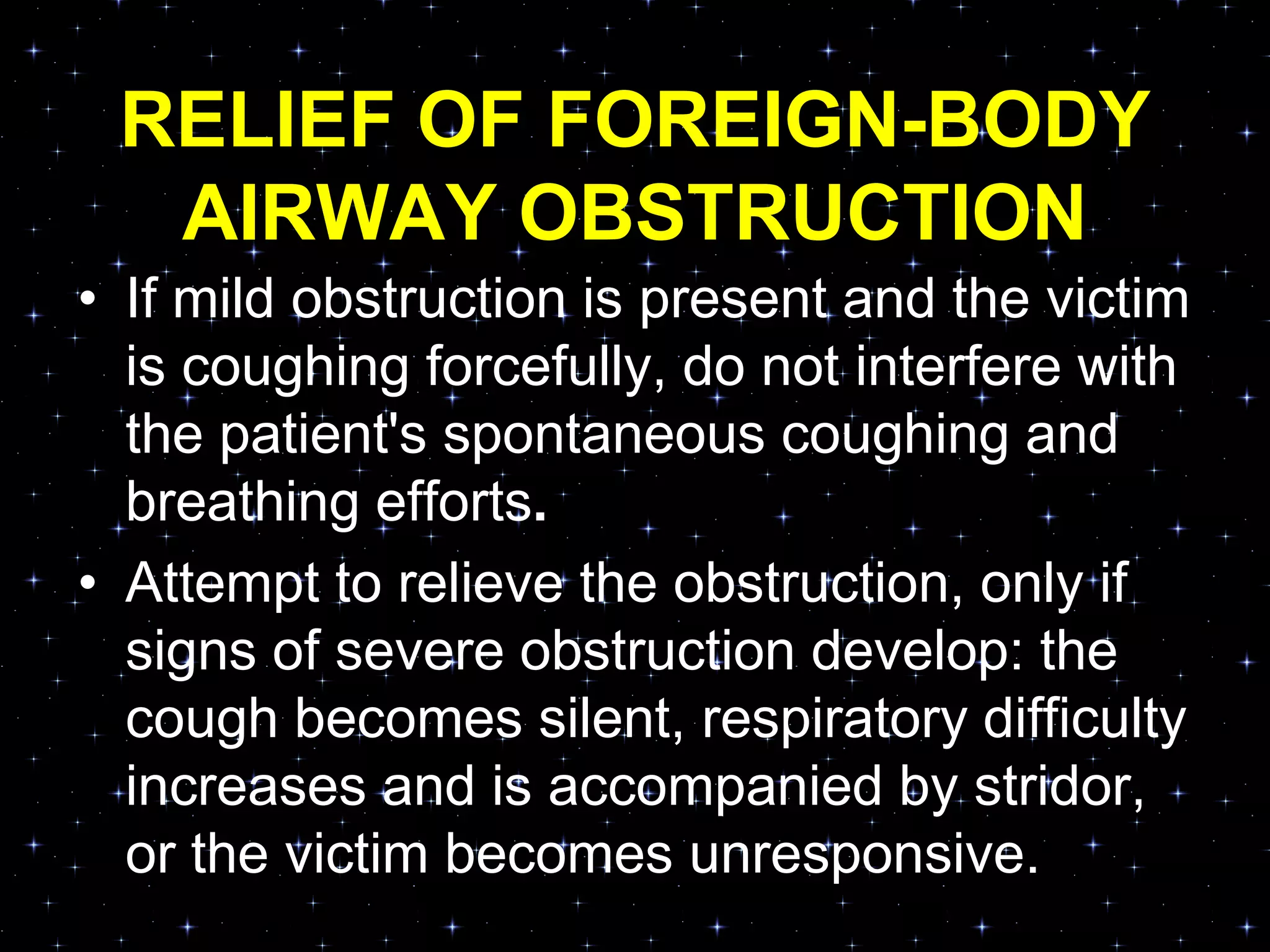 RELIEF OF FOREIGN-BODY
AIRWAY OBSTRUCTION
• If mild obstruction is present and the victim
is coughing forcefully, do not interfere with
the patient's spontaneous coughing and
breathing efforts.
• Attempt to relieve the obstruction, only if
signs of severe obstruction develop: the
cough becomes silent, respiratory difficulty
increases and is accompanied by stridor,
or the victim becomes unresponsive.
 