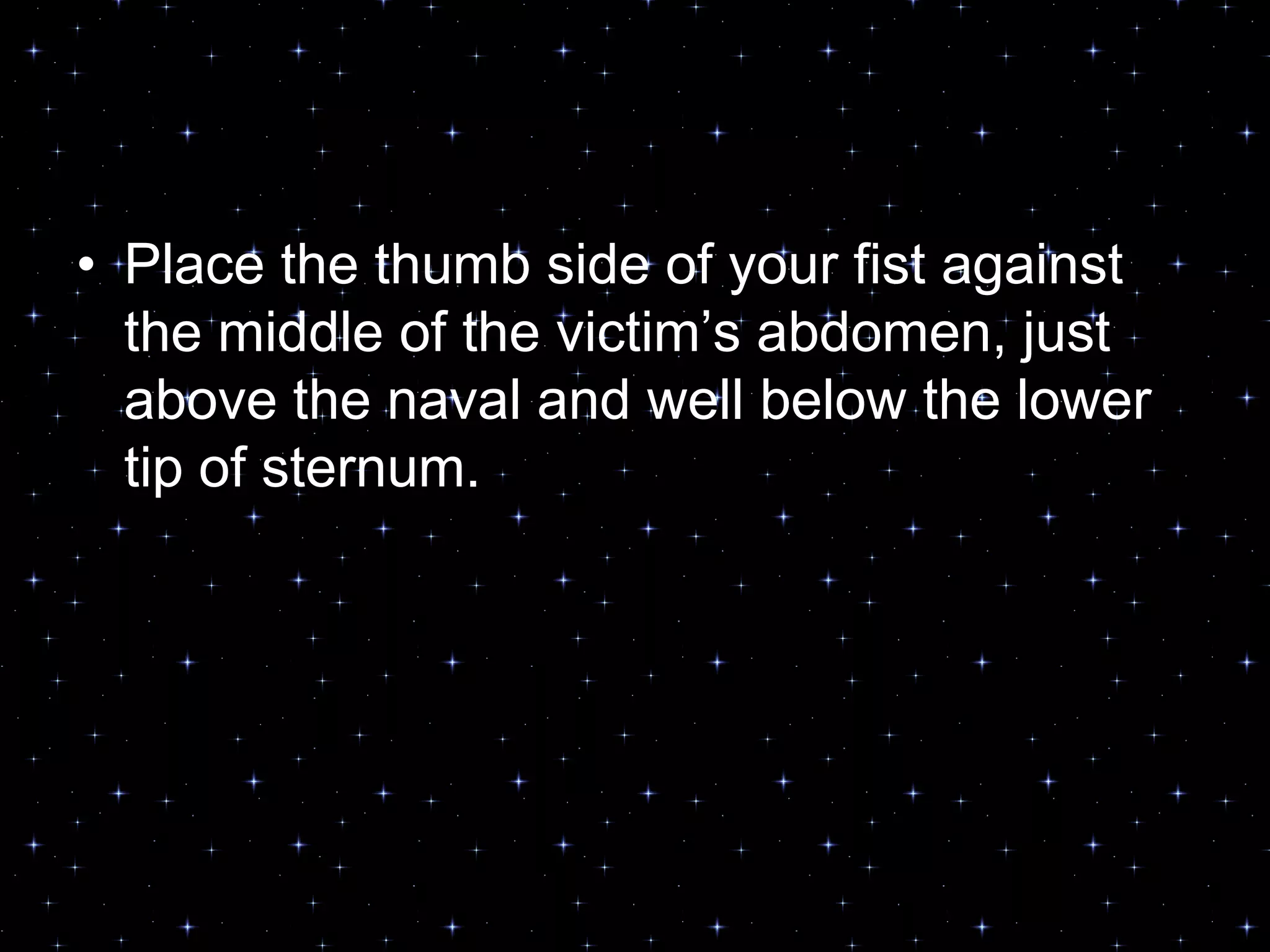 • Place the thumb side of your fist against
the middle of the victim‟s abdomen, just
above the naval and well below the lower
tip of sternum.
 