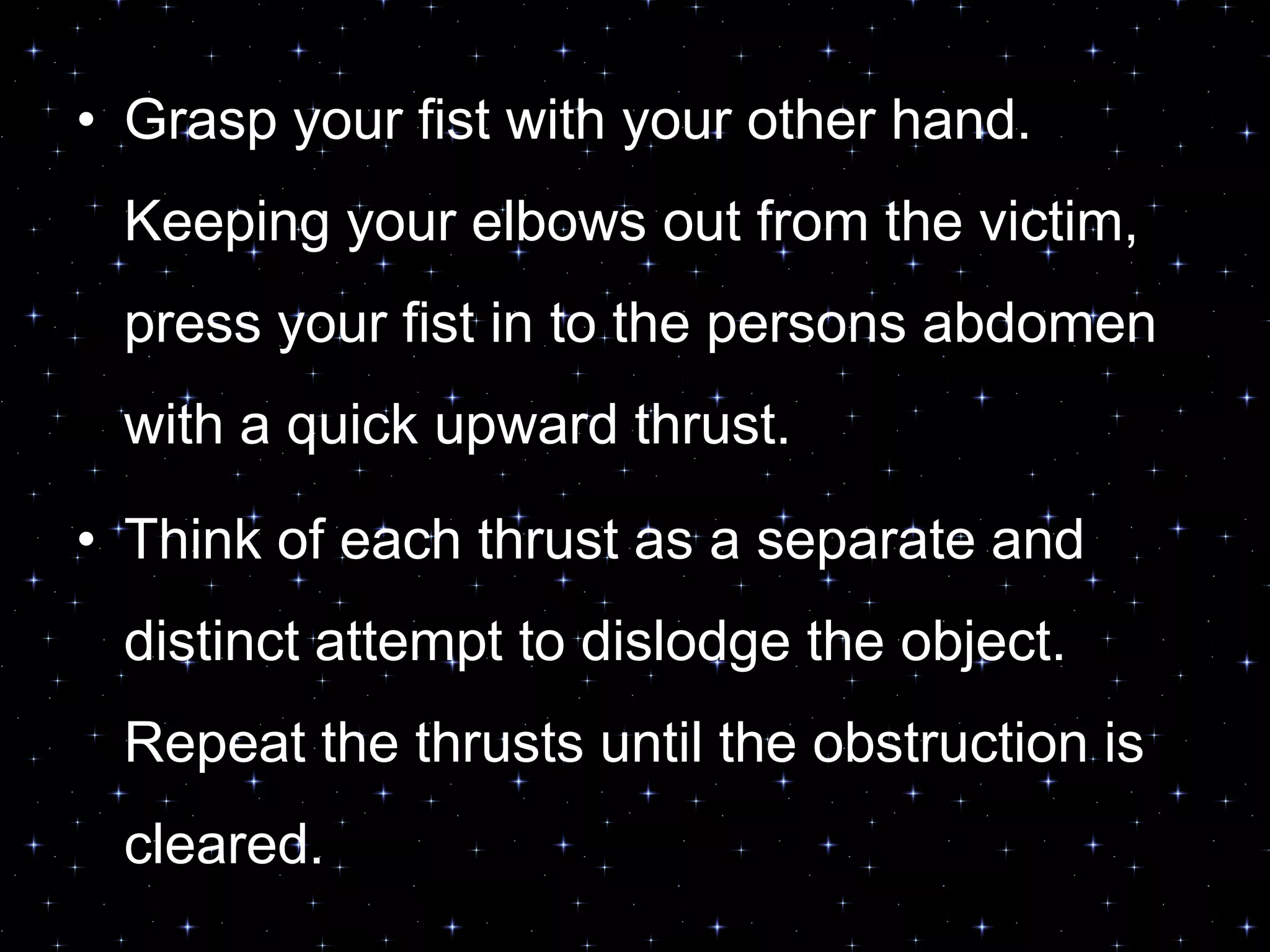 • Grasp your fist with your other hand.
Keeping your elbows out from the victim,
press your fist in to the persons abdomen
with a quick upward thrust.
• Think of each thrust as a separate and
distinct attempt to dislodge the object.
Repeat the thrusts until the obstruction is
cleared.
 