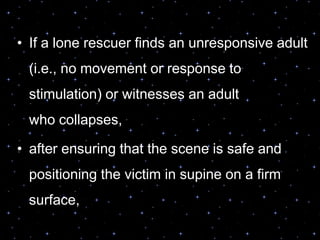 • If a lone rescuer finds an unresponsive adult
(i.e., no movement or response to
stimulation) or witnesses an adult
who collapses,
• after ensuring that the scene is safe and
positioning the victim in supine on a firm
surface,
 