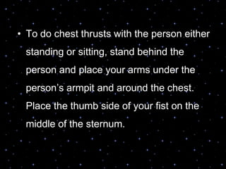 • To do chest thrusts with the person either
standing or sitting, stand behind the
person and place your arms under the
person‟s armpit and around the chest.
Place the thumb side of your fist on the
middle of the sternum.
 