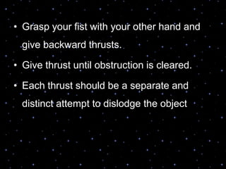 • Grasp your fist with your other hand and
give backward thrusts.
• Give thrust until obstruction is cleared.
• Each thrust should be a separate and
distinct attempt to dislodge the object
 