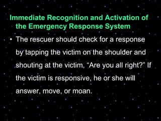 Immediate Recognition and Activation of
the Emergency Response System
• The rescuer should check for a response
by tapping the victim on the shoulder and
shouting at the victim, “Are you all right?” If
the victim is responsive, he or she will
answer, move, or moan.
 