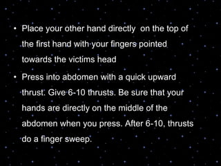 • Place your other hand directly on the top of
the first hand with your fingers pointed
towards the victims head
• Press into abdomen with a quick upward
thrust. Give 6-10 thrusts. Be sure that your
hands are directly on the middle of the
abdomen when you press. After 6-10, thrusts
do a finger sweep.
 