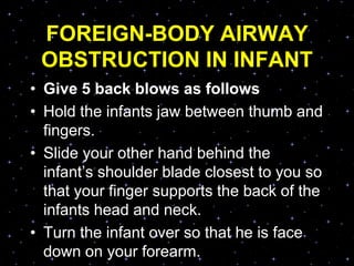 FOREIGN-BODY AIRWAY
OBSTRUCTION IN INFANT
• Give 5 back blows as follows
• Hold the infants jaw between thumb and
fingers.
• Slide your other hand behind the
infant‟s shoulder blade closest to you so
that your finger supports the back of the
infants head and neck.
• Turn the infant over so that he is face
down on your forearm.
 