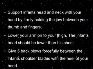 • Support infants head and neck with your
hand by firmly holding the jaw between your
thumb and fingers.
• Lower your arm on to your thigh. The infants
head should be lower than his chest.
• Give 5 back blows forcefully between the
infants shoulder blades with the heel of your
hand
 