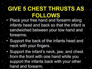 GIVE 5 CHEST THRUSTS AS
FOLLOWS
• Place your free hand and forearm along
infants head and back so that the infant is
sandwiched between your tow hand and
forearms.
• Support the back of the infants head and
neck with your fingers.
• Support the infant‟s neck, jaw, and chest
from the front with one hand while you
support the infants back with your other
hand and forearm.
 