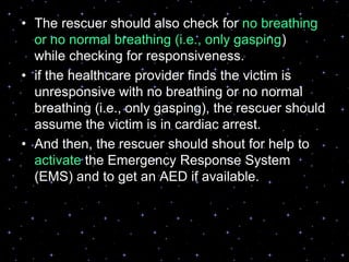 • The rescuer should also check for no breathing
or no normal breathing (i.e., only gasping)
while checking for responsiveness.
• if the healthcare provider finds the victim is
unresponsive with no breathing or no normal
breathing (i.e., only gasping), the rescuer should
assume the victim is in cardiac arrest.
• And then, the rescuer should shout for help to
activate the Emergency Response System
(EMS) and to get an AED if available.
 