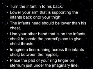 • Turn the infant in to his back.
• Lower your arm that is supporting the
infants back onto your thigh.
• The infants head should be lower than his
chest.
• Use your other hand that is on the infants
chest to locate the correct place to give
chest thrusts.
• Imagine a line running across the infants
chest between the nipples.
• Place the pad of your ring finger on
sternum just under the imaginary line.
 