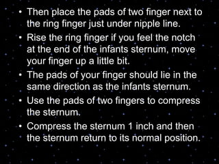 • Then place the pads of two finger next to
the ring finger just under nipple line.
• Rise the ring finger if you feel the notch
at the end of the infants sternum, move
your finger up a little bit.
• The pads of your finger should lie in the
same direction as the infants sternum.
• Use the pads of two fingers to compress
the sternum.
• Compress the sternum 1 inch and then
the sternum return to its normal position.
 