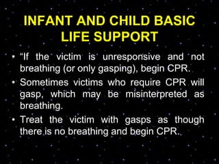 INFANT AND CHILD BASIC
LIFE SUPPORT
• “If the victim is unresponsive and not
breathing (or only gasping), begin CPR.
• Sometimes victims who require CPR will
gasp, which may be misinterpreted as
breathing.
• Treat the victim with gasps as though
there is no breathing and begin CPR.
 