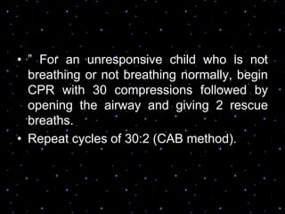 • ” For an unresponsive child who is not
breathing or not breathing normally, begin
CPR with 30 compressions followed by
opening the airway and giving 2 rescue
breaths.
• Repeat cycles of 30:2 (CAB method).
 