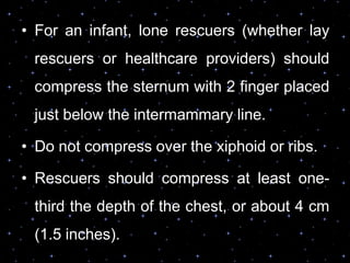 • For an infant, lone rescuers (whether lay
rescuers or healthcare providers) should
compress the sternum with 2 finger placed
just below the intermammary line.
• Do not compress over the xiphoid or ribs.
• Rescuers should compress at least one-
third the depth of the chest, or about 4 cm
(1.5 inches).
 