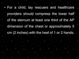 • For a child, lay rescuers and healthcare
providers should compress the lower half
of the sternum at least one third of the AP
dimension of the chest or approximately 5
cm (2 inches) with the heel of 1 or 2 hands.
 