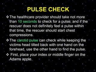 PULSE CHECK
The healthcare provider should take not more
than 10 seconds to check for a pulse; and if the
rescuer does not definitely feel a pulse within
that time, the rescuer should start chest
compressions.
The carotid pulse can check while keeping the
victims head tilted back with one hand on the
forehead, use the other hand to find the pulse.
 First, place your index or middle finger on the
Adams apple.
 