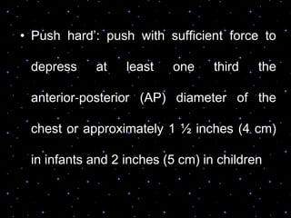 • Push hard‟: push with sufficient force to
depress at least one third the
anterior‐posterior (AP) diameter of the
chest or approximately 1 ½ inches (4 cm)
in infants and 2 inches (5 cm) in children
 