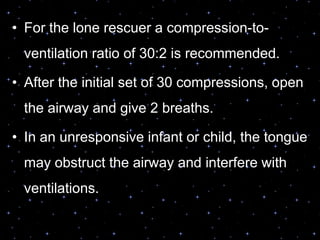 OPEN THE AIRWAY AND GIVE
VENTILATIONS• For the lone rescuer a compression-to-
ventilation ratio of 30:2 is recommended.
• After the initial set of 30 compressions, open
the airway and give 2 breaths.
• In an unresponsive infant or child, the tongue
may obstruct the airway and interfere with
ventilations.
 