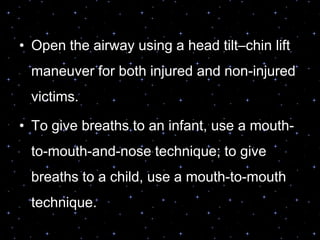 • Open the airway using a head tilt–chin lift
maneuver for both injured and non-injured
victims.
• To give breaths to an infant, use a mouth-
to-mouth-and-nose technique; to give
breaths to a child, use a mouth-to-mouth
technique.
 