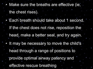 • Make sure the breaths are effective (ie,
the chest rises).
• Each breath should take about 1 second.
If the chest does not rise, reposition the
head, make a better seal, and try again.
• It may be necessary to move the child's
head through a range of positions to
provide optimal airway patency and
effective rescue breathing
 