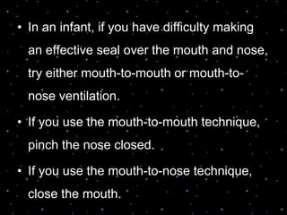 • In an infant, if you have difficulty making
an effective seal over the mouth and nose,
try either mouth-to-mouth or mouth-to-
nose ventilation.
• If you use the mouth-to-mouth technique,
pinch the nose closed.
• If you use the mouth-to-nose technique,
close the mouth.
 