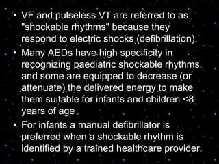 • VF and pulseless VT are referred to as
"shockable rhythms" because they
respond to electric shocks (defibrillation).
• Many AEDs have high specificity in
recognizing paediatric shockable rhythms,
and some are equipped to decrease (or
attenuate) the delivered energy to make
them suitable for infants and children <8
years of age
• For infants a manual defibrillator is
preferred when a shockable rhythm is
identified by a trained healthcare provider.
 